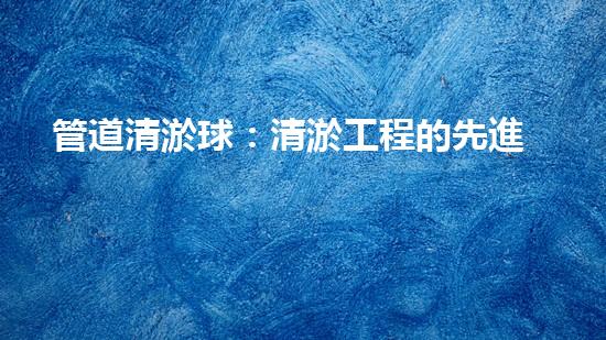 管道清淤球：清淤工程的先進(jìn)技術(shù)和策略如何應(yīng)對氣候變化的挑戰(zhàn)？